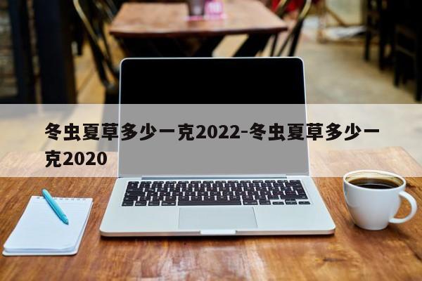 冬虫夏草多少一克2022-冬虫夏草多少一克2020