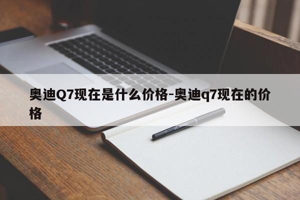 奥迪Q7现在是什么价格-奥迪q7现在的价格