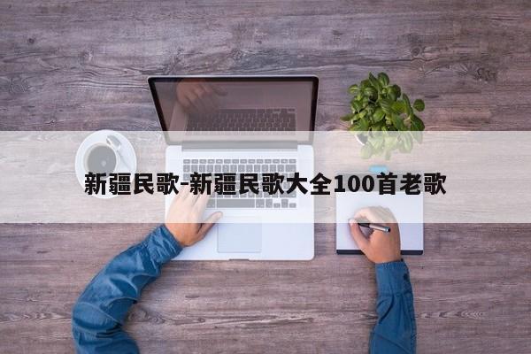 新疆民歌-新疆民歌大全100首老歌