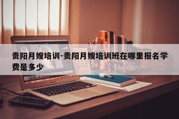 贵阳月嫂培训-贵阳月嫂培训班在哪里报名学费是多少