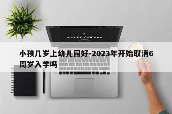 小孩几岁上幼儿园好-2023年开始取消6周岁入学吗