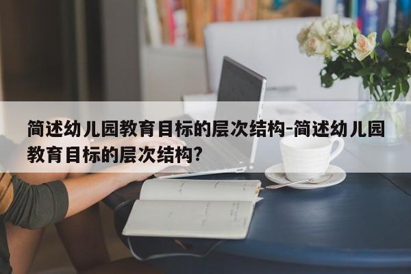 简述幼儿园教育目标的层次结构-简述幼儿园教育目标的层次结构?